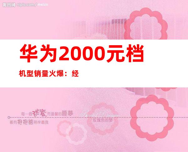 华为2000元档机型销量火爆：经济实惠受追捧